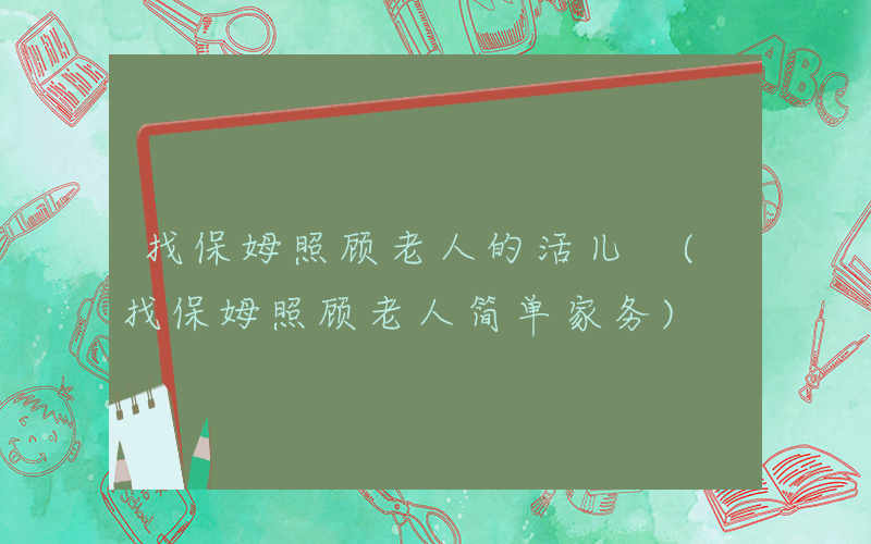 找保姆照顾老人的活儿 (找保姆照顾老人简单家务)